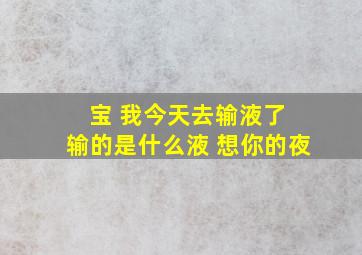 宝 我今天去输液了 输的是什么液 想你的夜